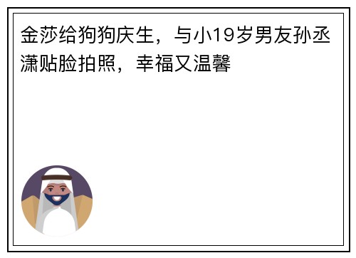 金莎给狗狗庆生,与小19岁男友孙丞潇贴脸拍照,幸福又温馨